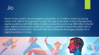 Jio
Home to the world’s second largest population of 1.2 billion, India is a young
nation with 63% of its population under the age of 35 years. It has a fast growing
digital audience with 800 million mobile connections and over 200 million internet
users. Reliance thoroughly believes in India’s potential to lead the world with its
capabilities in innovation. Towards that end, Reliance envisages creation of a
digital revolution in India.
 