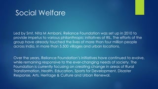 Led by Smt. Nita M Ambani, Reliance Foundation was set up in 2010 to
provide impetus to various philanthropic initiatives of RIL. The efforts of the
group have already touched the lives of more than four million people
across India, in more than 5,500 villages and urban locations.
Over the years, Reliance Foundation’s initiatives have continued to evolve,
while remaining responsive to the ever-changing needs of society. The
Foundation is currently focusing on creating change in areas of Rural
Transformation, Health, Education, Sports for Development, Disaster
Response, Arts, Heritage & Culture and Urban Renewal.
Social Welfare
 