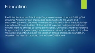 The Dhirubhai Ambani Scholarship Programme is aimed towards fulfilling Shri
Dhirubhai Ambani’s vision of providing opportunities to the youth and
empowering them to become future leaders. Initiated in 1996, the scholarship
supports meritorious students of standard XII to pursue college education and
nurtures them to emerge as young professionals. Dhirubhai Ambani Scholarship
Programme is a targeted programme where scholarship is awarded to top few
meritorious students who meet the selection criteria of Reliance Foundation,
based on the merit list provided by the State/CBSE Board.
Education
 