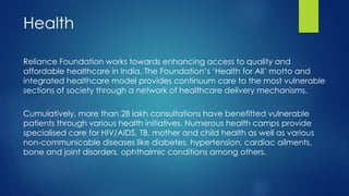 Cumulatively, more than 28 lakh consultations have benefitted vulnerable
patients through various health initiatives. Numerous health camps provide
specialised care for HIV/AIDS, TB, mother and child health as well as various
non-communicable diseases like diabetes, hypertension, cardiac ailments,
bone and joint disorders, ophthalmic conditions among others.
Reliance Foundation works towards enhancing access to quality and
affordable healthcare in India. The Foundation’s ‘Health for All’ motto and
integrated healthcare model provides continuum care to the most vulnerable
sections of society through a network of healthcare delivery mechanisms.
Health
 