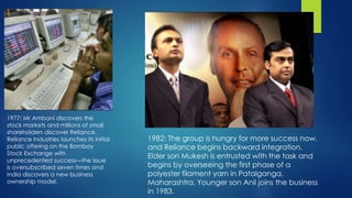 1977: Mr Ambani discovers the
stock markets and millions of small
shareholders discover Reliance.
Reliance Industries launches its initial
public offering on the Bombay
Stock Exchange with
unprecedented success—the issue
is oversubscribed seven times and
India discovers a new business
ownership model.
1982: The group is hungry for more success now,
and Reliance begins backward integration.
Elder son Mukesh is entrusted with the task and
begins by overseeing the first phase of a
polyester filament yarn in Patalganga,
Maharashtra. Younger son Anil joins the business
in 1983.
 