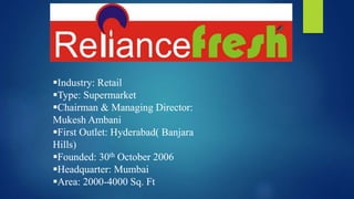 Industry: Retail
Type: Supermarket
Chairman & Managing Director:
Mukesh Ambani
First Outlet: Hyderabad( Banjara
Hills)
Founded: 30th October 2006
Headquarter: Mumbai
Area: 2000-4000 Sq. Ft
Industry: Retail
Type: Supermarket
Chairman & Managing Director:
Mukesh Ambani
First Outlet: Hyderabad( Banjara
Hills)
Founded: 30th October 2006
Headquarter: Mumbai
Area: 2000-4000 Sq. Ft
 