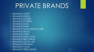 PRIVATE BRANDS
• RELIANCE MOPZ
• RELIANCE EXPELZ
• RELIANCE SCRUBZ
• RELIANCE EXTERNA
• RELIANCE SUDA
• RELIANCE SHINE
• RELIANCE SUDA GENTLE CARE
• RELIANCE SELECT
• RELIANCE PURIC
• RELIANCE MASTI OYE!
• RELIANCE BEST FARMS
• RELIANCE GOOD LIFE
• RELIANCE PREMIUM
• RELIANCE VALUE
• RELIANCE FRESH HOMZ
 