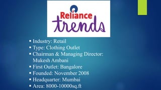  Industry: Retail
 Type: Clothing Outlet
 Chairman & Managing Director:
Mukesh Ambani
 First Outlet: Bangalore
 Founded: November 2008
 Headquarter: Mumbai
 Area: 8000-10000sq.ft
 