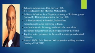Reliance industries is a Flan the year1966.
It is Headquartered in Mumbai, Maharashtra.
 Reliance industries is a Flagship company of Reliance group
founded by Dhirubhai Ambani in the year1966.
 It is Headquartered in Mumbai, Maharashtra.
 largest private sector enterprise in India,
 with businesses in the energy and materials value chain.
 The largest polyester yarn and fibre producer in the world.
 Top five to ten producers in the world in major petrochemical
products.
 Ranked 99(2012) in Fortune 500 companies holding previous
ranking of 134(2011).
 