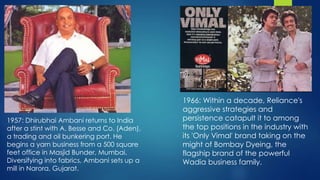 1957: Dhirubhai Ambani returns to India
after a stint with A. Besse and Co. (Aden),
a trading and oil bunkering port. He
begins a yarn business from a 500 square
feet office in Masjid Bunder, Mumbai.
Diversifying into fabrics, Ambani sets up a
mill in Narora, Gujarat.
1966: Within a decade, Reliance's
aggressive strategies and
persistence catapult it to among
the top positions in the industry with
its 'Only Vimal' brand taking on the
might of Bombay Dyeing, the
flagship brand of the powerful
Wadia business family.
 
