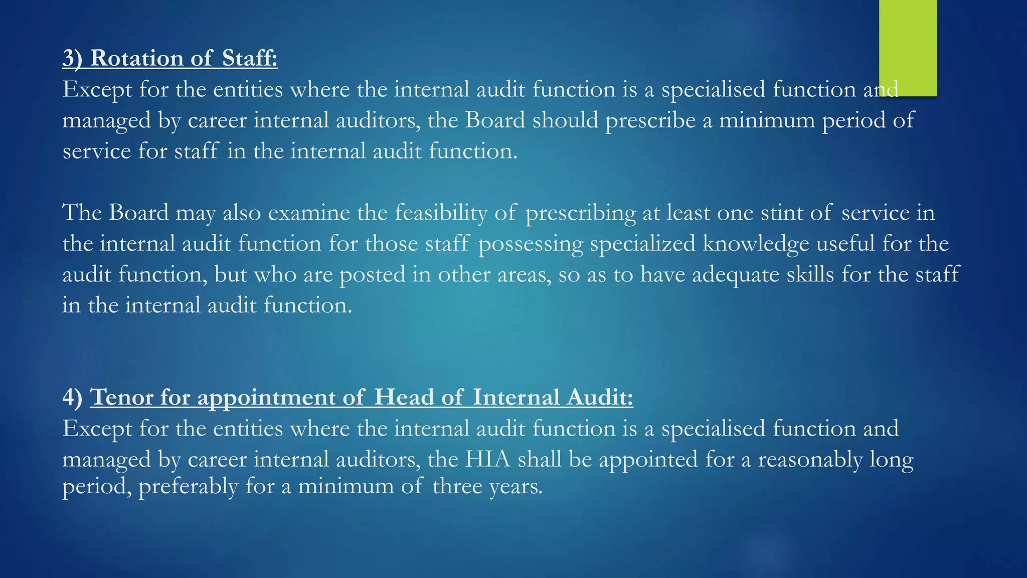 3) Rotation of Staff:
Except for the entities where the internal audit function is a specialised function and
managed by career internal auditors, the Board should prescribe a minimum period of
service for staff in the internal audit function.
The Board may also examine the feasibility of prescribing at least one stint of service in
the internal audit function for those staff possessing specialized knowledge useful for the
audit function, but who are posted in other areas, so as to have adequate skills for the staff
in the internal audit function.
4) Tenor for appointment of Head of Internal Audit:
Except for the entities where the internal audit function is a specialised function and
managed by career internal auditors, the HIA shall be appointed for a reasonably long
period, preferably for a minimum of three years.
 