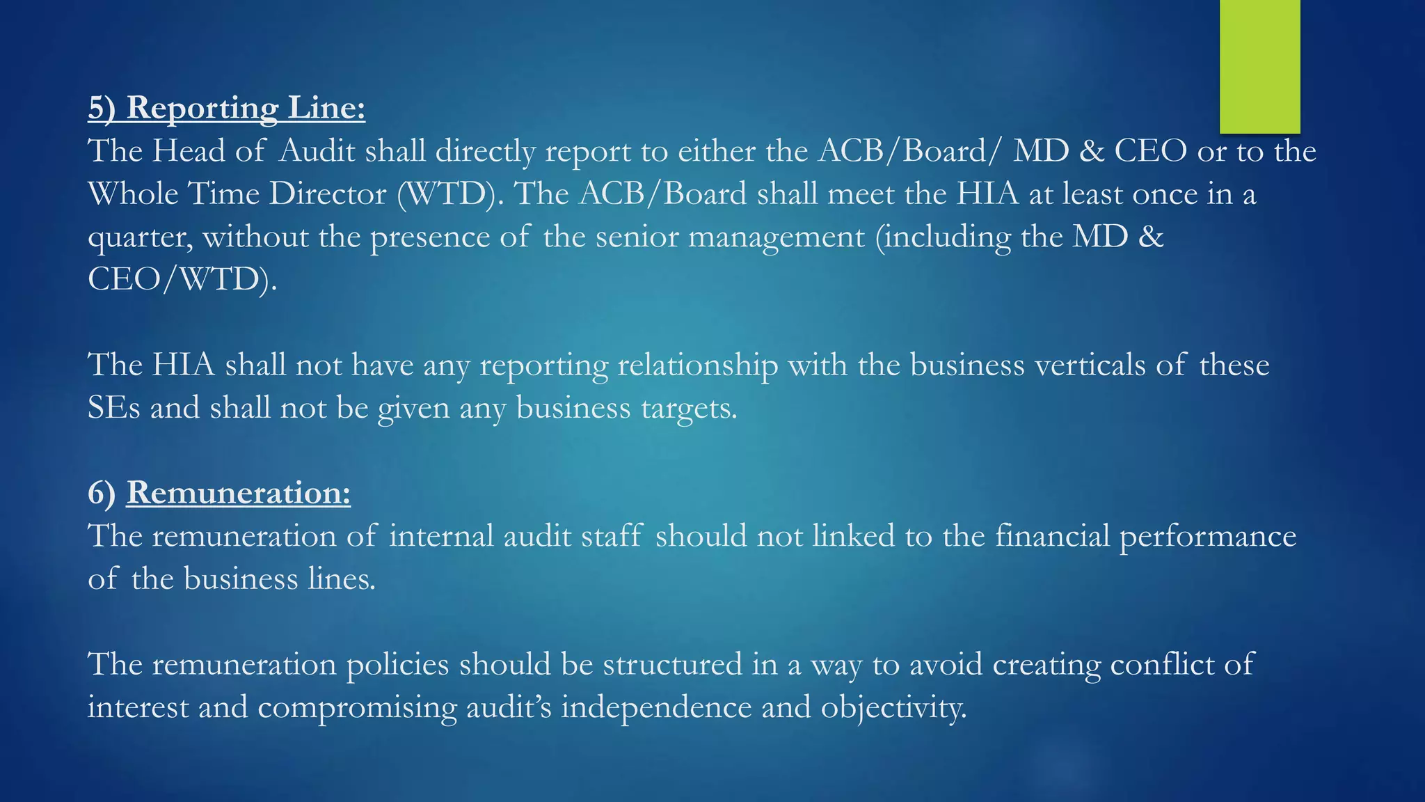 5) Reporting Line:
The Head of Audit shall directly report to either the ACB/Board/ MD & CEO or to the
Whole Time Director (WTD). The ACB/Board shall meet the HIA at least once in a
quarter, without the presence of the senior management (including the MD &
CEO/WTD).
The HIA shall not have any reporting relationship with the business verticals of these
SEs and shall not be given any business targets.
6) Remuneration:
The remuneration of internal audit staff should not linked to the financial performance
of the business lines.
The remuneration policies should be structured in a way to avoid creating conflict of
interest and compromising audit’s independence and objectivity.
 