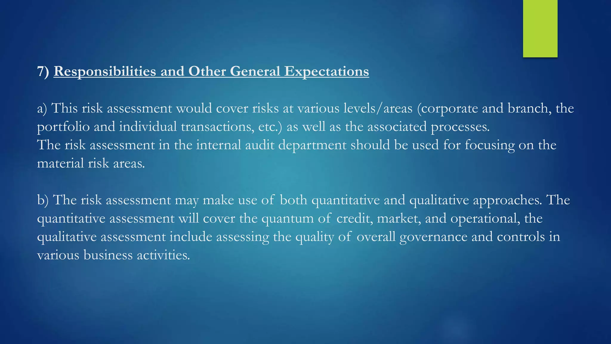 7) Responsibilities and Other General Expectations
a) This risk assessment would cover risks at various levels/areas (corporate and branch, the
portfolio and individual transactions, etc.) as well as the associated processes.
The risk assessment in the internal audit department should be used for focusing on the
material risk areas.
b) The risk assessment may make use of both quantitative and qualitative approaches. The
quantitative assessment will cover the quantum of credit, market, and operational, the
qualitative assessment include assessing the quality of overall governance and controls in
various business activities.
 