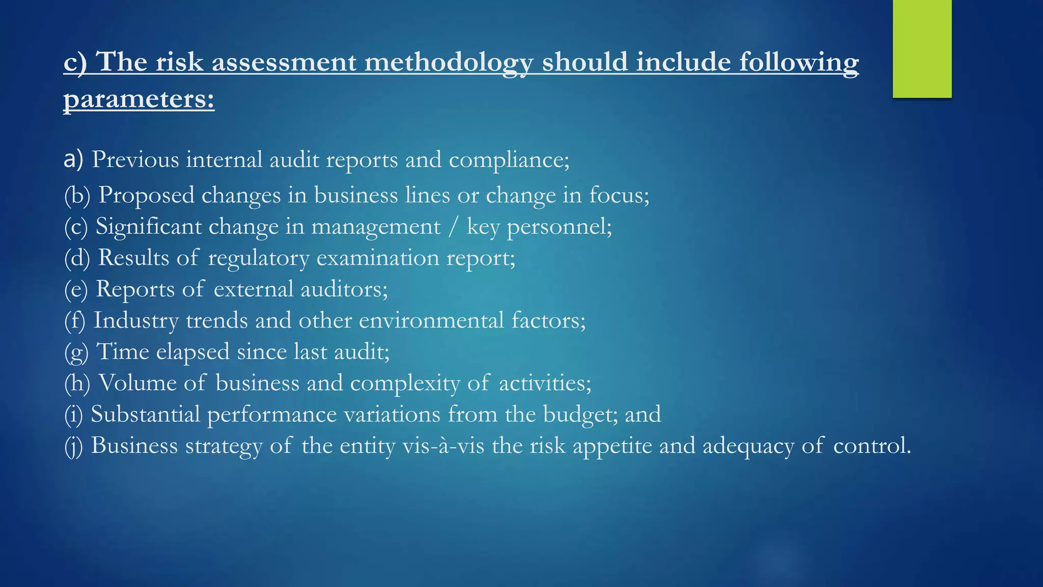c) The risk assessment methodology should include following
parameters:
a) Previous internal audit reports and compliance;
(b) Proposed changes in business lines or change in focus;
(c) Significant change in management / key personnel;
(d) Results of regulatory examination report;
(e) Reports of external auditors;
(f) Industry trends and other environmental factors;
(g) Time elapsed since last audit;
(h) Volume of business and complexity of activities;
(i) Substantial performance variations from the budget; and
(j) Business strategy of the entity vis-à-vis the risk appetite and adequacy of control.
 