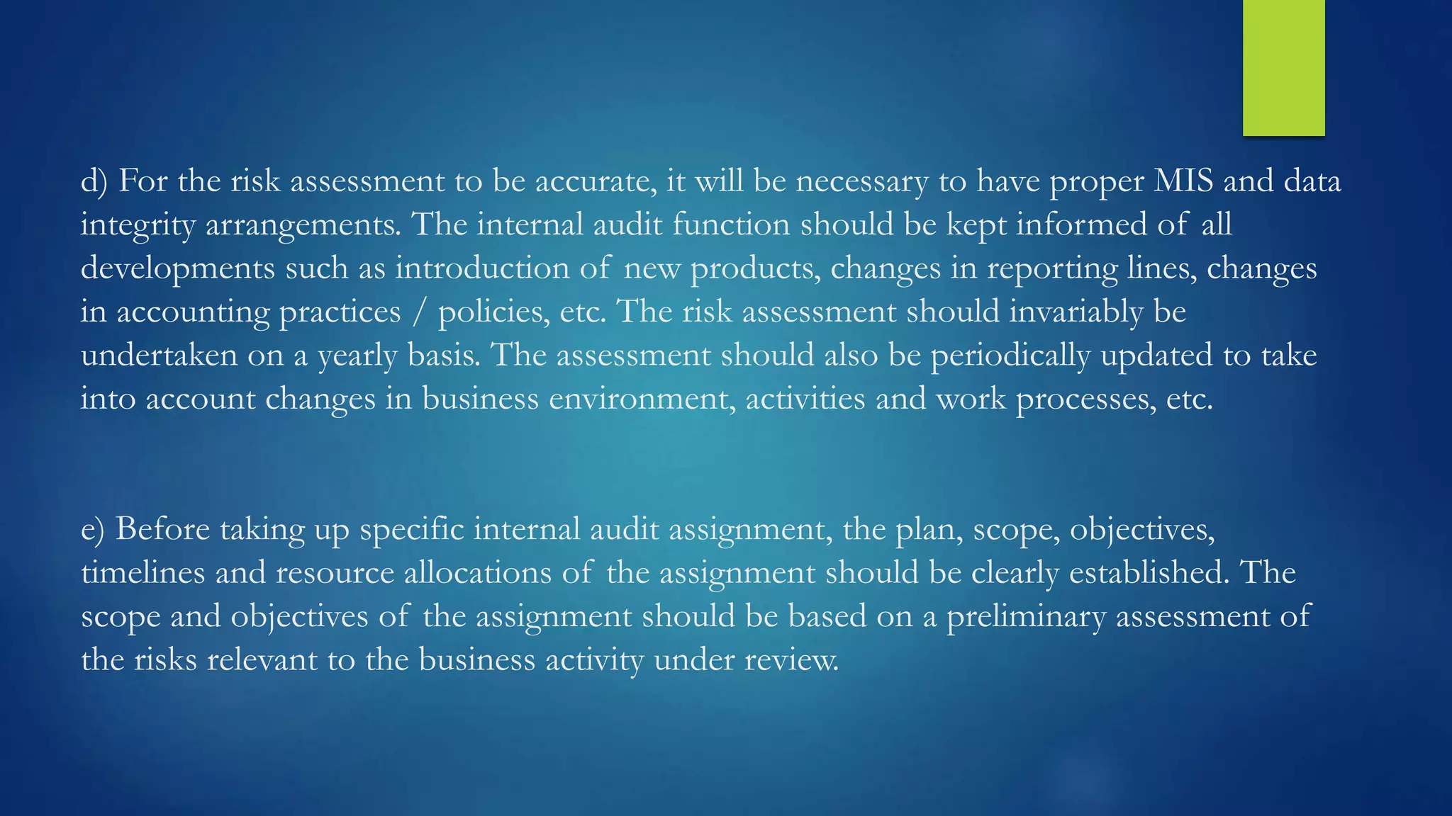d) For the risk assessment to be accurate, it will be necessary to have proper MIS and data
integrity arrangements. The internal audit function should be kept informed of all
developments such as introduction of new products, changes in reporting lines, changes
in accounting practices / policies, etc. The risk assessment should invariably be
undertaken on a yearly basis. The assessment should also be periodically updated to take
into account changes in business environment, activities and work processes, etc.
e) Before taking up specific internal audit assignment, the plan, scope, objectives,
timelines and resource allocations of the assignment should be clearly established. The
scope and objectives of the assignment should be based on a preliminary assessment of
the risks relevant to the business activity under review.
 