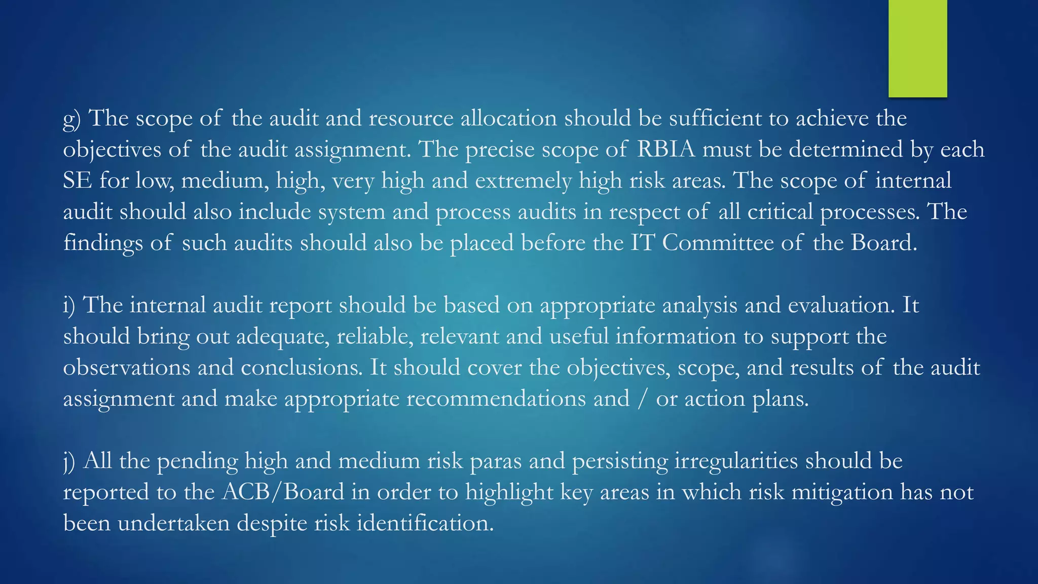 g) The scope of the audit and resource allocation should be sufficient to achieve the
objectives of the audit assignment. The precise scope of RBIA must be determined by each
SE for low, medium, high, very high and extremely high risk areas. The scope of internal
audit should also include system and process audits in respect of all critical processes. The
findings of such audits should also be placed before the IT Committee of the Board.
i) The internal audit report should be based on appropriate analysis and evaluation. It
should bring out adequate, reliable, relevant and useful information to support the
observations and conclusions. It should cover the objectives, scope, and results of the audit
assignment and make appropriate recommendations and / or action plans.
j) All the pending high and medium risk paras and persisting irregularities should be
reported to the ACB/Board in order to highlight key areas in which risk mitigation has not
been undertaken despite risk identification.
 