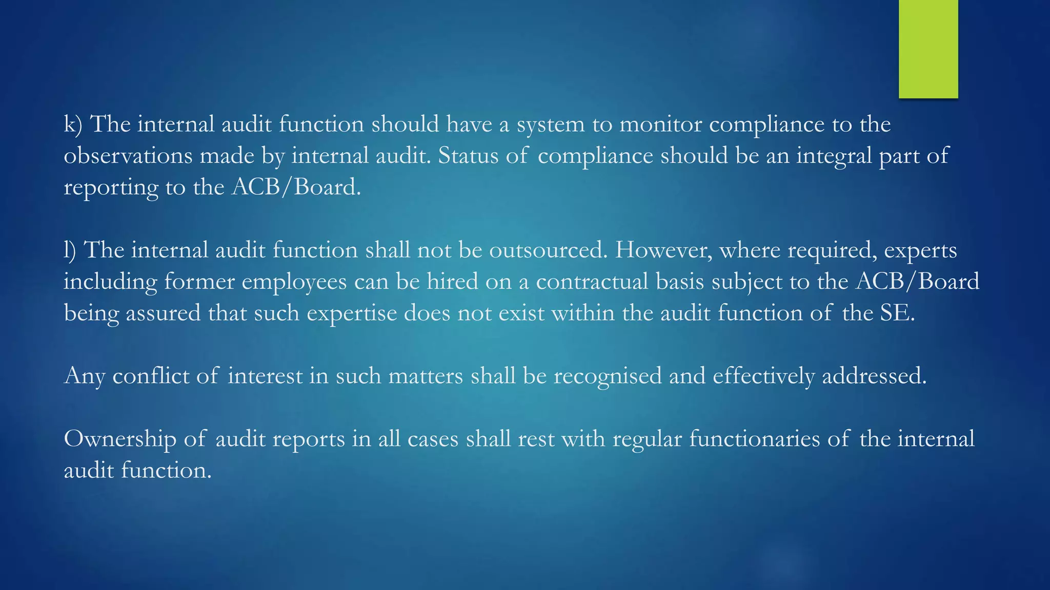 k) The internal audit function should have a system to monitor compliance to the
observations made by internal audit. Status of compliance should be an integral part of
reporting to the ACB/Board.
l) The internal audit function shall not be outsourced. However, where required, experts
including former employees can be hired on a contractual basis subject to the ACB/Board
being assured that such expertise does not exist within the audit function of the SE.
Any conflict of interest in such matters shall be recognised and effectively addressed.
Ownership of audit reports in all cases shall rest with regular functionaries of the internal
audit function.
 