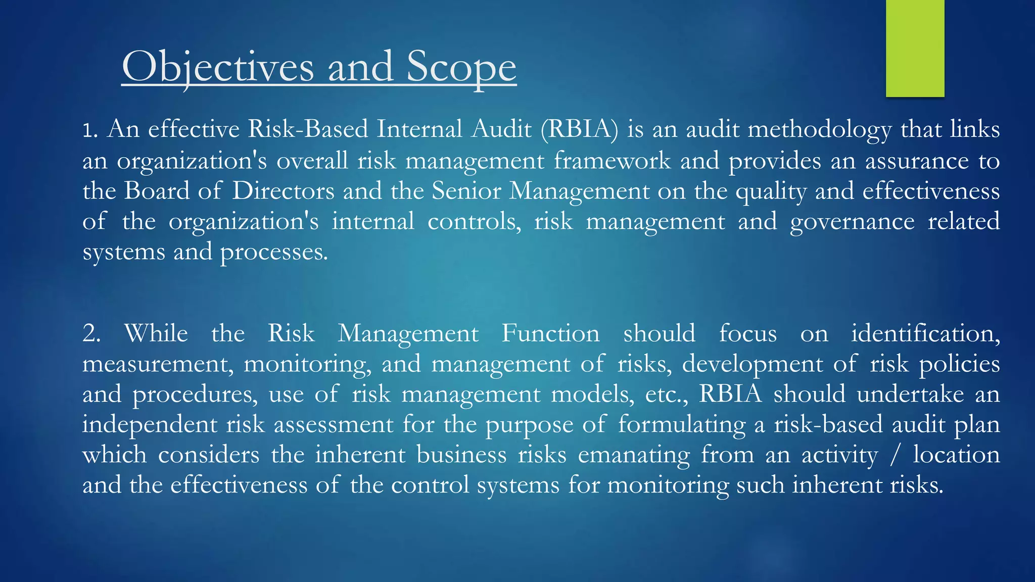 Objectives and Scope
1. An effective Risk-Based Internal Audit (RBIA) is an audit methodology that links
an organization's overall risk management framework and provides an assurance to
the Board of Directors and the Senior Management on the quality and effectiveness
of the organization's internal controls, risk management and governance related
systems and processes.
2. While the Risk Management Function should focus on identification,
measurement, monitoring, and management of risks, development of risk policies
and procedures, use of risk management models, etc., RBIA should undertake an
independent risk assessment for the purpose of formulating a risk-based audit plan
which considers the inherent business risks emanating from an activity / location
and the effectiveness of the control systems for monitoring such inherent risks.
 