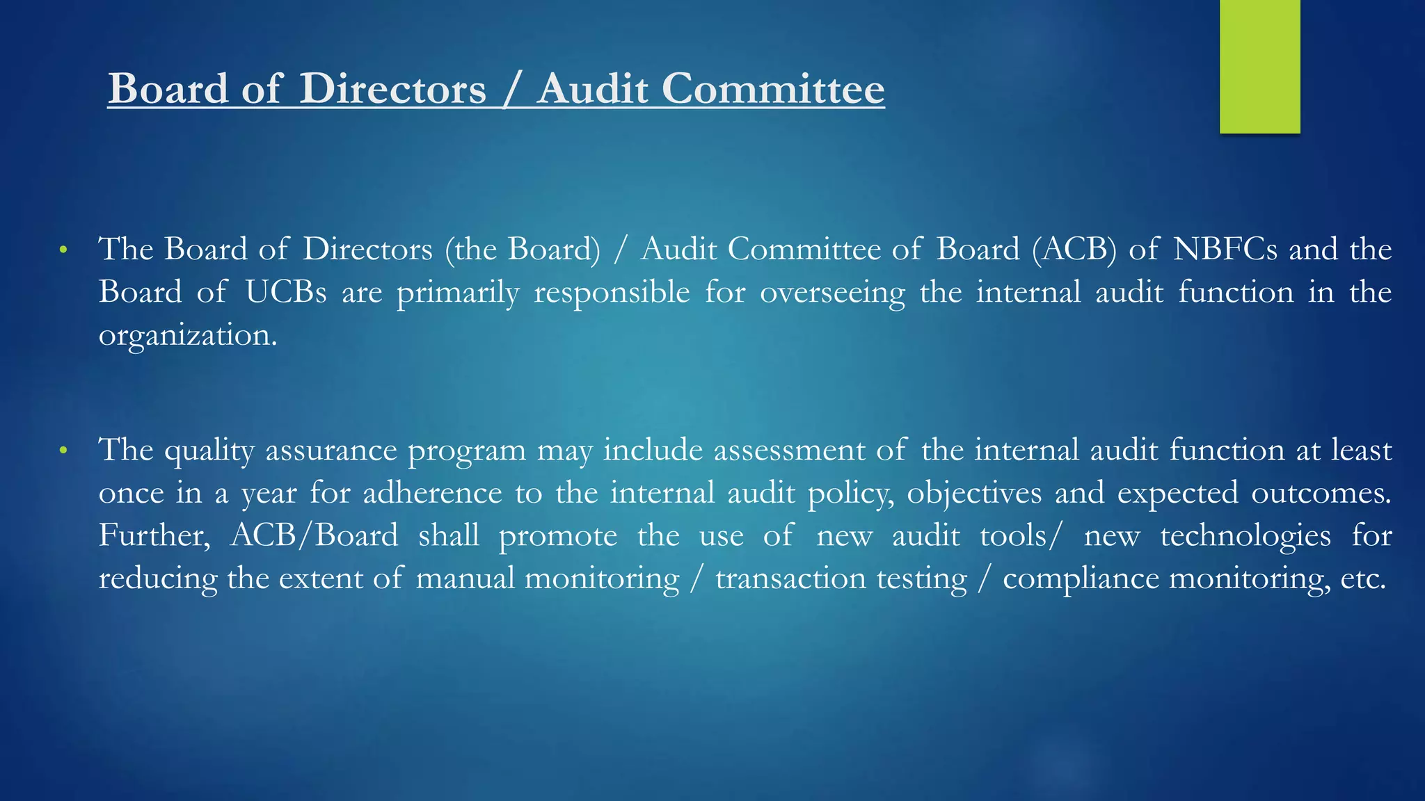 Board of Directors / Audit Committee
• The Board of Directors (the Board) / Audit Committee of Board (ACB) of NBFCs and the
Board of UCBs are primarily responsible for overseeing the internal audit function in the
organization.
• The quality assurance program may include assessment of the internal audit function at least
once in a year for adherence to the internal audit policy, objectives and expected outcomes.
Further, ACB/Board shall promote the use of new audit tools/ new technologies for
reducing the extent of manual monitoring / transaction testing / compliance monitoring, etc.
 