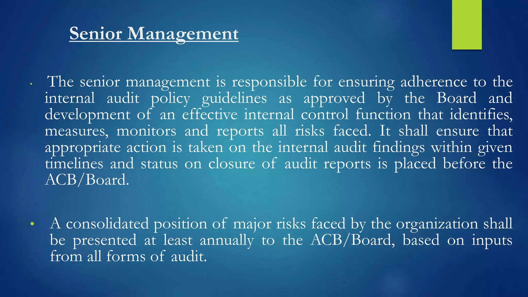 Senior Management
• The senior management is responsible for ensuring adherence to the
internal audit policy guidelines as approved by the Board and
development of an effective internal control function that identifies,
measures, monitors and reports all risks faced. It shall ensure that
appropriate action is taken on the internal audit findings within given
timelines and status on closure of audit reports is placed before the
ACB/Board.
• A consolidated position of major risks faced by the organization shall
be presented at least annually to the ACB/Board, based on inputs
from all forms of audit.
 