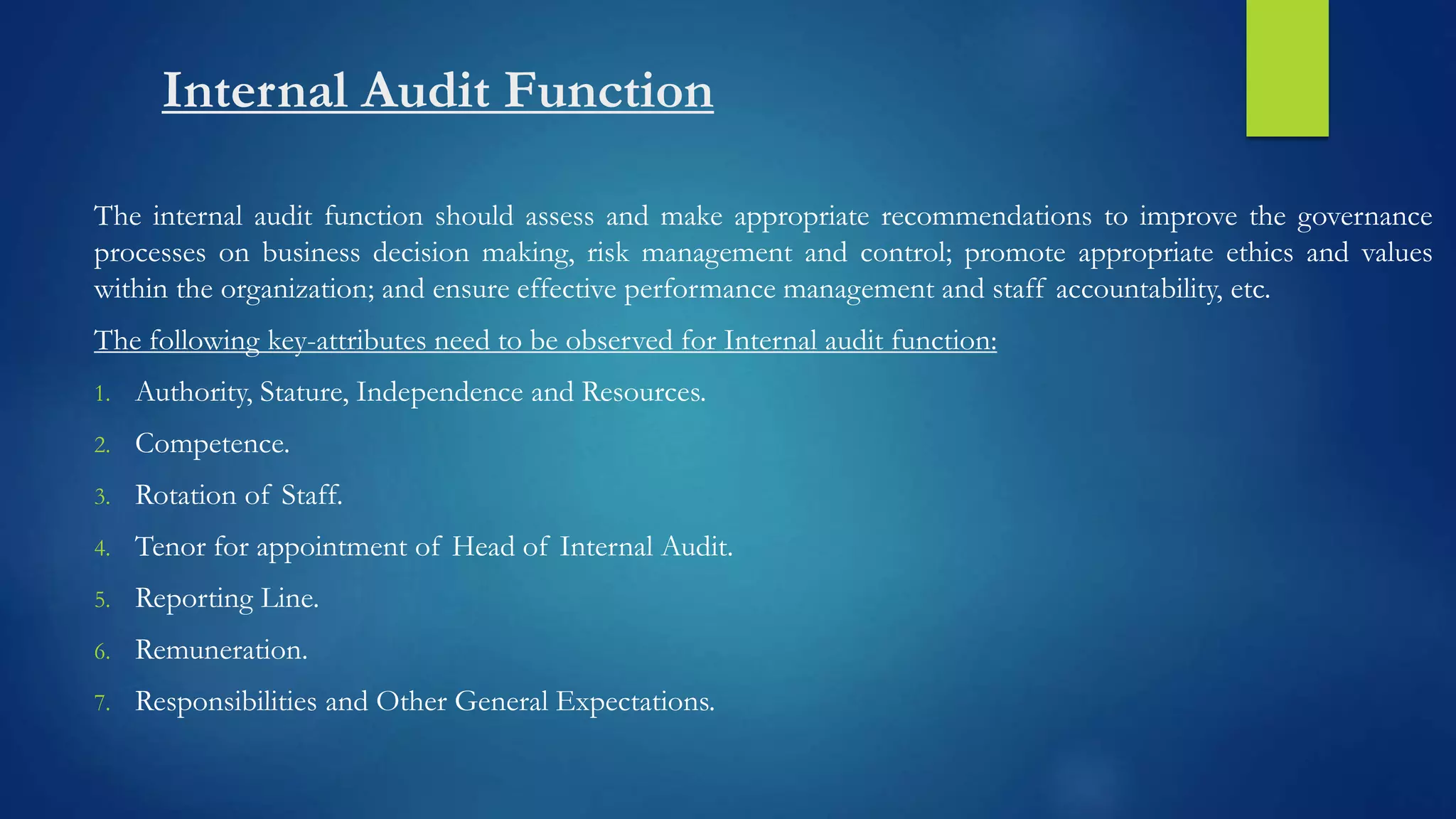 Internal Audit Function
The internal audit function should assess and make appropriate recommendations to improve the governance
processes on business decision making, risk management and control; promote appropriate ethics and values
within the organization; and ensure effective performance management and staff accountability, etc.
The following key-attributes need to be observed for Internal audit function:
1. Authority, Stature, Independence and Resources.
2. Competence.
3. Rotation of Staff.
4. Tenor for appointment of Head of Internal Audit.
5. Reporting Line.
6. Remuneration.
7. Responsibilities and Other General Expectations.
 