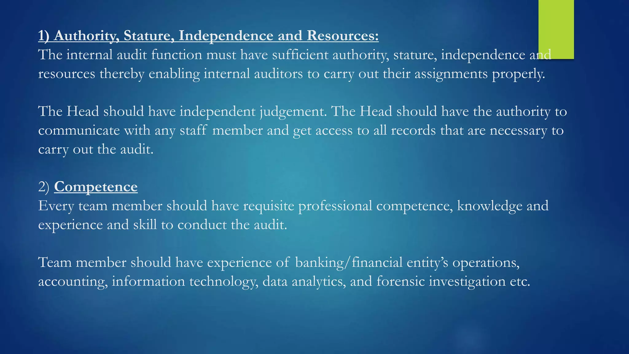 1) Authority, Stature, Independence and Resources:
The internal audit function must have sufficient authority, stature, independence and
resources thereby enabling internal auditors to carry out their assignments properly.
The Head should have independent judgement. The Head should have the authority to
communicate with any staff member and get access to all records that are necessary to
carry out the audit.
2) Competence
Every team member should have requisite professional competence, knowledge and
experience and skill to conduct the audit.
Team member should have experience of banking/financial entity’s operations,
accounting, information technology, data analytics, and forensic investigation etc.
 