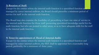 3) Rotation of Staff:
Except for the entities where the internal audit function is a specialised function and
managed by career internal auditors, the Board should prescribe a minimum period of
service for staff in the internal audit function.
The Board may also examine the feasibility of prescribing at least one stint of service in
the internal audit function for those staff possessing specialized knowledge useful for the
audit function, but who are posted in other areas, so as to have adequate skills for the staff
in the internal audit function.
4) Tenor for appointment of Head of Internal Audit:
Except for the entities where the internal audit function is a specialised function and
managed by career internal auditors, the HIA shall be appointed for a reasonably long
period, preferably for a minimum of three years.
 