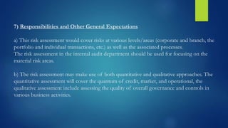 7) Responsibilities and Other General Expectations
a) This risk assessment would cover risks at various levels/areas (corporate and branch, the
portfolio and individual transactions, etc.) as well as the associated processes.
The risk assessment in the internal audit department should be used for focusing on the
material risk areas.
b) The risk assessment may make use of both quantitative and qualitative approaches. The
quantitative assessment will cover the quantum of credit, market, and operational, the
qualitative assessment include assessing the quality of overall governance and controls in
various business activities.
 