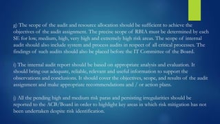 g) The scope of the audit and resource allocation should be sufficient to achieve the
objectives of the audit assignment. The precise scope of RBIA must be determined by each
SE for low, medium, high, very high and extremely high risk areas. The scope of internal
audit should also include system and process audits in respect of all critical processes. The
findings of such audits should also be placed before the IT Committee of the Board.
i) The internal audit report should be based on appropriate analysis and evaluation. It
should bring out adequate, reliable, relevant and useful information to support the
observations and conclusions. It should cover the objectives, scope, and results of the audit
assignment and make appropriate recommendations and / or action plans.
j) All the pending high and medium risk paras and persisting irregularities should be
reported to the ACB/Board in order to highlight key areas in which risk mitigation has not
been undertaken despite risk identification.
 