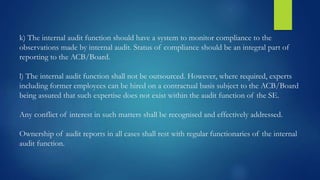 k) The internal audit function should have a system to monitor compliance to the
observations made by internal audit. Status of compliance should be an integral part of
reporting to the ACB/Board.
l) The internal audit function shall not be outsourced. However, where required, experts
including former employees can be hired on a contractual basis subject to the ACB/Board
being assured that such expertise does not exist within the audit function of the SE.
Any conflict of interest in such matters shall be recognised and effectively addressed.
Ownership of audit reports in all cases shall rest with regular functionaries of the internal
audit function.
 