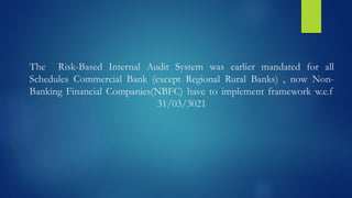 The Risk-Based Internal Audit System was earlier mandated for all
Schedules Commercial Bank (except Regional Rural Banks) , now Non-
Banking Financial Companies(NBFC) have to implement framework w.e.f
31/03/3021
 