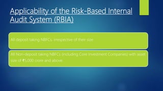 Applicability of the Risk-Based Internal
Audit System (RBIA)
All deposit taking NBFCs, irrespective of their size
All Non-deposit taking NBFCs (including Core Investment Companies) with asset
size of ₹5,000 crore and above.
 
