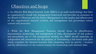 Objectives and Scope
1. An effective Risk-Based Internal Audit (RBIA) is an audit methodology that links
an organization's overall risk management framework and provides an assurance to
the Board of Directors and the Senior Management on the quality and effectiveness
of the organization's internal controls, risk management and governance related
systems and processes.
2. While the Risk Management Function should focus on identification,
measurement, monitoring, and management of risks, development of risk policies
and procedures, use of risk management models, etc., RBIA should undertake an
independent risk assessment for the purpose of formulating a risk-based audit plan
which considers the inherent business risks emanating from an activity / location
and the effectiveness of the control systems for monitoring such inherent risks.
 