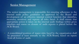 Senior Management
• The senior management is responsible for ensuring adherence to the
internal audit policy guidelines as approved by the Board and
development of an effective internal control function that identifies,
measures, monitors and reports all risks faced. It shall ensure that
appropriate action is taken on the internal audit findings within given
timelines and status on closure of audit reports is placed before the
ACB/Board.
• A consolidated position of major risks faced by the organization shall
be presented at least annually to the ACB/Board, based on inputs
from all forms of audit.
 