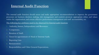 Internal Audit Function
The internal audit function should assess and make appropriate recommendations to improve the governance
processes on business decision making, risk management and control; promote appropriate ethics and values
within the organization; and ensure effective performance management and staff accountability, etc.
The following key-attributes need to be observed for Internal audit function:
1. Authority, Stature, Independence and Resources.
2. Competence.
3. Rotation of Staff.
4. Tenor for appointment of Head of Internal Audit.
5. Reporting Line.
6. Remuneration.
7. Responsibilities and Other General Expectations.
 