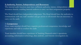 1) Authority, Stature, Independence and Resources:
The internal audit function must have sufficient authority, stature, independence and
resources thereby enabling internal auditors to carry out their assignments properly.
The Head should have independent judgement. The Head should have the authority to
communicate with any staff member and get access to all records that are necessary to
carry out the audit.
2) Competence
Every team member should have requisite professional competence, knowledge and
experience and skill to conduct the audit.
Team member should have experience of banking/financial entity’s operations,
accounting, information technology, data analytics, and forensic investigation etc.
 