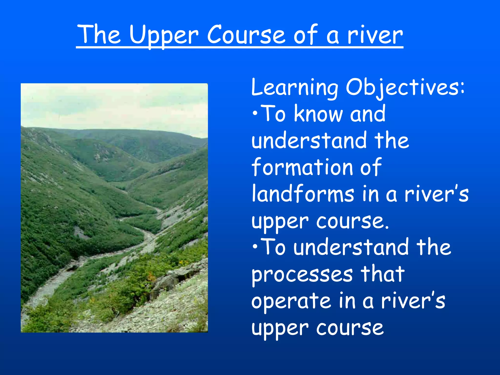 The Upper Course of a river
Learning Objectives:
•To know and
understand the
formation of
landforms in a river’s
upper course.
•To understand the
processes that
operate in a river’s
upper course

 