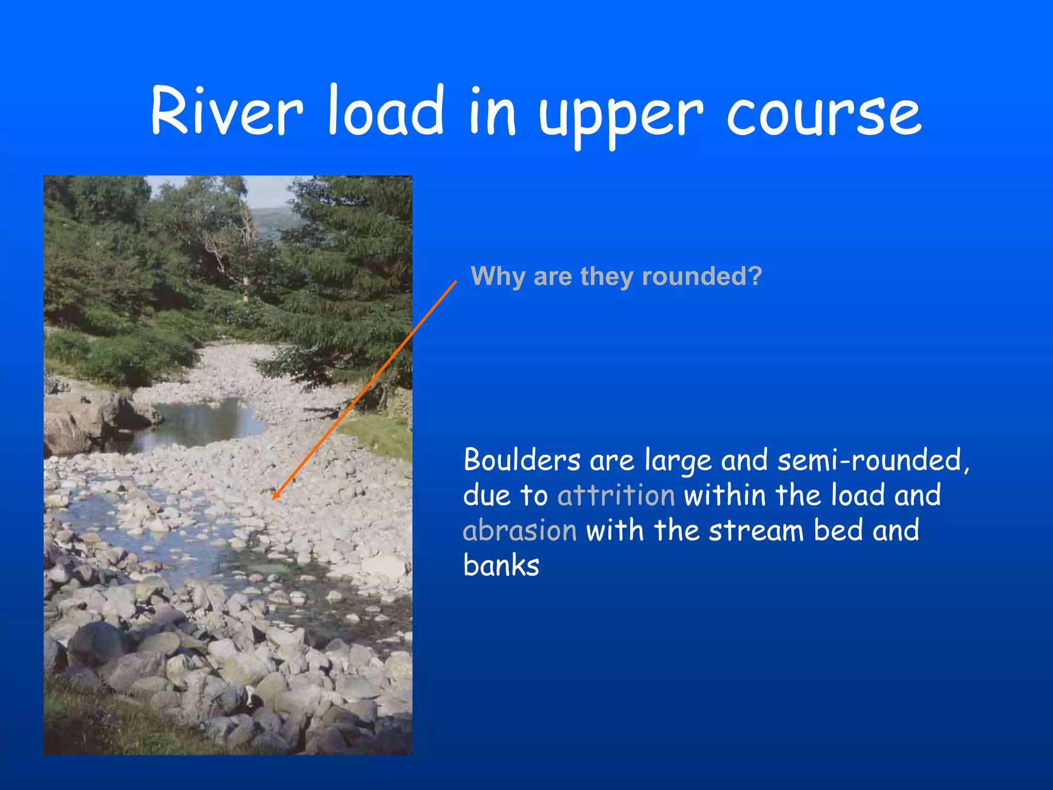 River load in upper course
Why are they rounded?

Boulders are large and semi-rounded,
due to attrition within the load and
abrasion with the stream bed and
banks

 