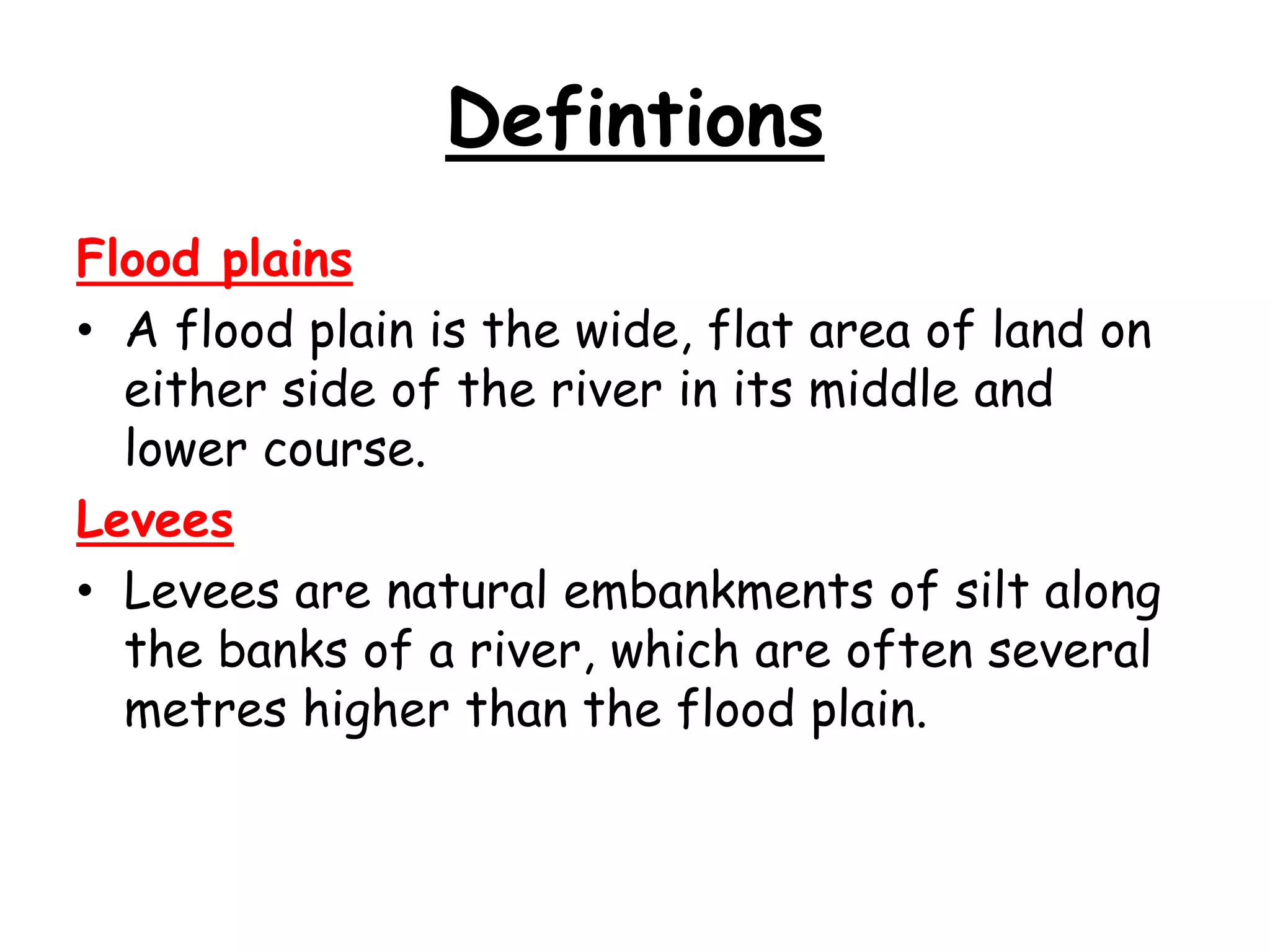 Defintions
Flood plains
• A flood plain is the wide, flat area of land on
either side of the river in its middle and
lower course.
Levees
• Levees are natural embankments of silt along
the banks of a river, which are often several
metres higher than the flood plain.

 