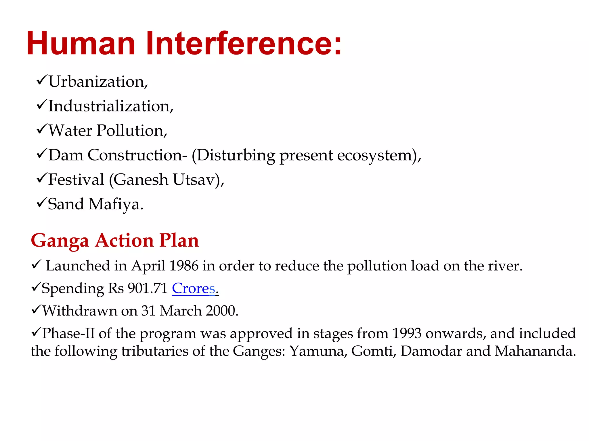 Human Interference:
Urbanization,
Industrialization,
Water Pollution,
Dam Construction- (Disturbing present ecosystem),
Festival (Ganesh Utsav),
Sand Mafiya.

Ganga Action Plan
 Launched in April 1986 in order to reduce the pollution load on the river.
Spending Rs 901.71 Crores.
Withdrawn on 31 March 2000.
Phase-II of the program was approved in stages from 1993 onwards, and included
the following tributaries of the Ganges: Yamuna, Gomti, Damodar and Mahananda.

 