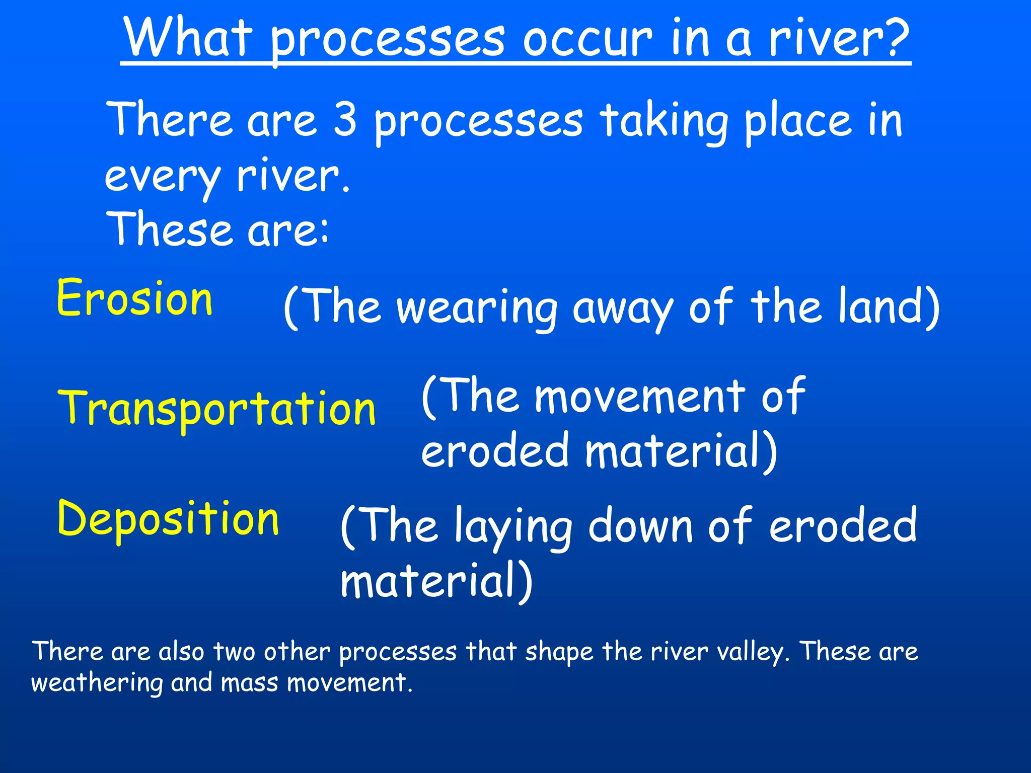 What processes occur in a river?
There are 3 processes taking place in
every river.
These are:
Erosion
(The wearing away of the land)
Transportation (The movement of
eroded material)
Deposition (The laying down of eroded
material)
There are also two other processes that shape the river valley. These are
weathering and mass movement.

 