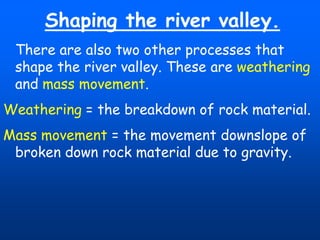 Shaping the river valley.
There are also two other processes that
shape the river valley. These are weathering
and mass movement.
Weathering = the breakdown of rock material.
Mass movement = the movement downslope of
broken down rock material due to gravity.

 