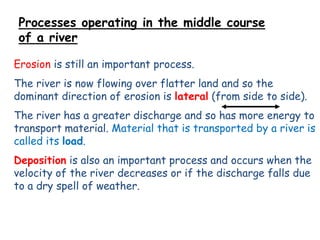 Processes operating in the middle course
of a river
Erosion is still an important process.

The river is now flowing over flatter land and so the
dominant direction of erosion is lateral (from side to side).
The river has a greater discharge and so has more energy to
transport material. Material that is transported by a river is
called its load.
Deposition is also an important process and occurs when the
velocity of the river decreases or if the discharge falls due
to a dry spell of weather.

 