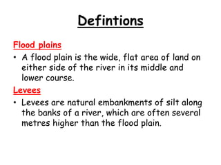 Defintions
Flood plains
• A flood plain is the wide, flat area of land on
either side of the river in its middle and
lower course.
Levees
• Levees are natural embankments of silt along
the banks of a river, which are often several
metres higher than the flood plain.

 