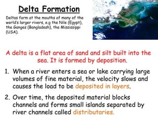 Delta Formation
Deltas form at the mouths of many of the
world’s larger rivers, e.g the Nile (Egypt),
the Ganges (Bangladesh), the Mississippi
(USA).

A delta is a flat area of sand and silt built into the
sea. It is formed by deposition.

1. When a river enters a sea or lake carrying large
volumes of fine material, the velocity slows and
causes the load to be deposited in layers.
2. Over time, the deposited material blocks
channels and forms small islands separated by
river channels called distributaries.

 