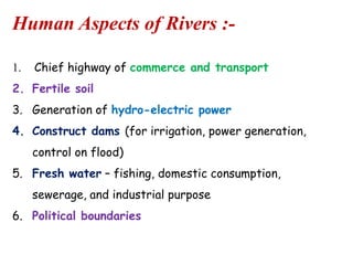 Human Aspects of Rivers :1.

Chief highway of commerce and transport

2. Fertile soil
3. Generation of hydro-electric power
4. Construct dams (for irrigation, power generation,

control on flood)
5. Fresh water – fishing, domestic consumption,
sewerage, and industrial purpose

6. Political boundaries

 