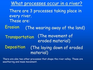 What processes occur in a river?
There are 3 processes taking place in
every river.
These are:
Erosion
(The wearing away of the land)
Transportation (The movement of
eroded material)
Deposition (The laying down of eroded
material)
There are also two other processes that shape the river valley. These are
weathering and mass movement.

 
