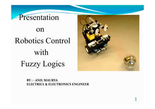 Presentation
on
Robotics Control
withwith
Fuzzy Logics
1
BY : - ANIL MAURYA
ELECTRICL & ELECTRONICS ENGINEER
 