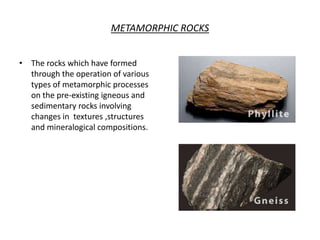 METAMORPHIC ROCKS
• The rocks which have formed
through the operation of various
types of metamorphic processes
on the pre-existing igneous and
sedimentary rocks involving
changes in textures ,structures
and mineralogical compositions.
 