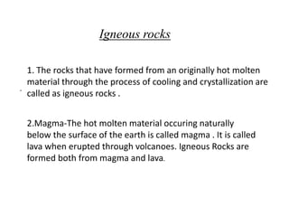 .
Igneous rocks
1. The rocks that have formed from an originally hot molten
material through the process of cooling and crystallization are
called as igneous rocks .
2.Magma-The hot molten material occuring naturally
below the surface of the earth is called magma . It is called
lava when erupted through volcanoes. Igneous Rocks are
formed both from magma and lava.
 