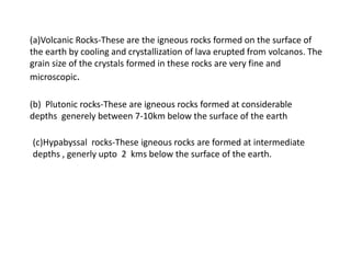 (a)Volcanic Rocks-These are the igneous rocks formed on the surface of
the earth by cooling and crystallization of lava erupted from volcanos. The
grain size of the crystals formed in these rocks are very fine and
microscopic.
(b) Plutonic rocks-These are igneous rocks formed at considerable
depths generely between 7-10km below the surface of the earth
(c)Hypabyssal rocks-These igneous rocks are formed at intermediate
depths , generly upto 2 kms below the surface of the earth.
 