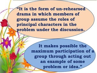 “It is the form of un-rehearsed
drama in which members of
group assume the roles of
principal characters in the
problem under the discussion.


         It makes possible the
      maximum participation of a
       group through acting out
          an example of some
            problem or idea.”
 