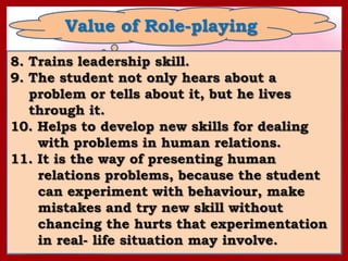 Value of Role-playing
8. Trains leadership skill.
9. The student not only hears about a
   problem or tells about it, but he lives
   through it.
10. Helps to develop new skills for dealing
    with problems in human relations.
11. It is the way of presenting human
    relations problems, because the student
    can experiment with behaviour, make
    mistakes and try new skill without
    chancing the hurts that experimentation
    in real- life situation may involve.
 