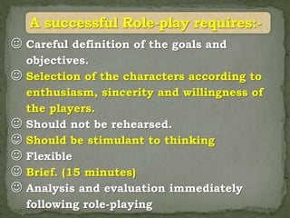  Careful definition of the goals and
    objectives.
   Selection of the characters according to
    enthusiasm, sincerity and willingness of
    the players.
   Should not be rehearsed.
   Should be stimulant to thinking
   Flexible
   Brief. (15 minutes)
   Analysis and evaluation immediately
    following role-playing
 